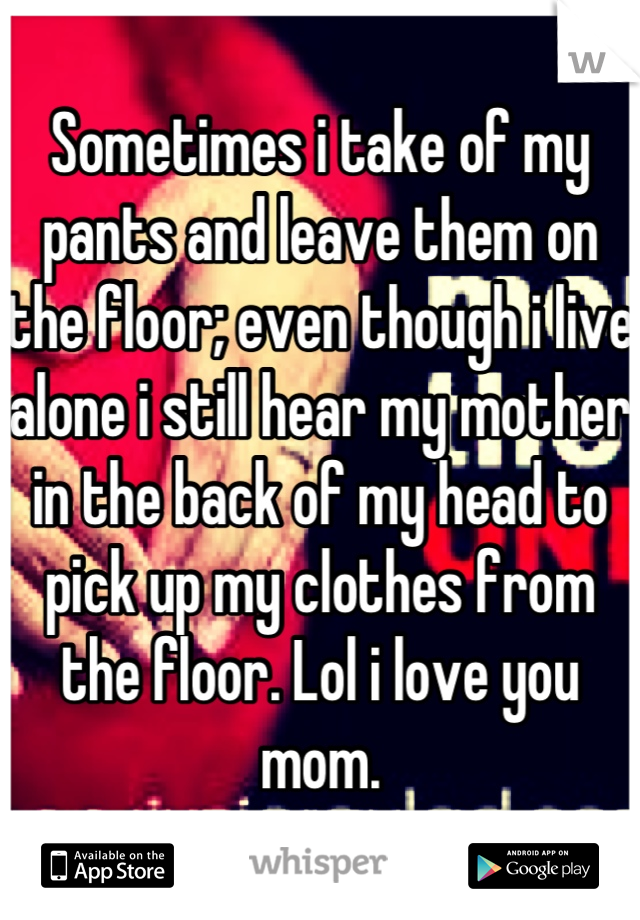 Sometimes i take of my pants and leave them on the floor; even though i live alone i still hear my mother in the back of my head to pick up my clothes from the floor. Lol i love you mom.