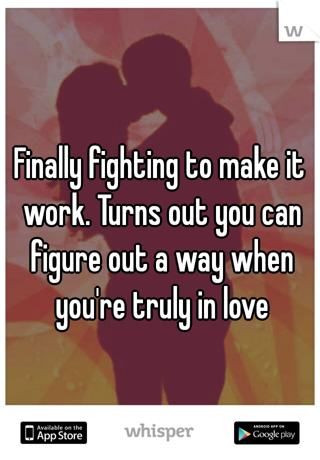 Finally fighting to make it work. Turns out you can figure out a way when you're truly in love