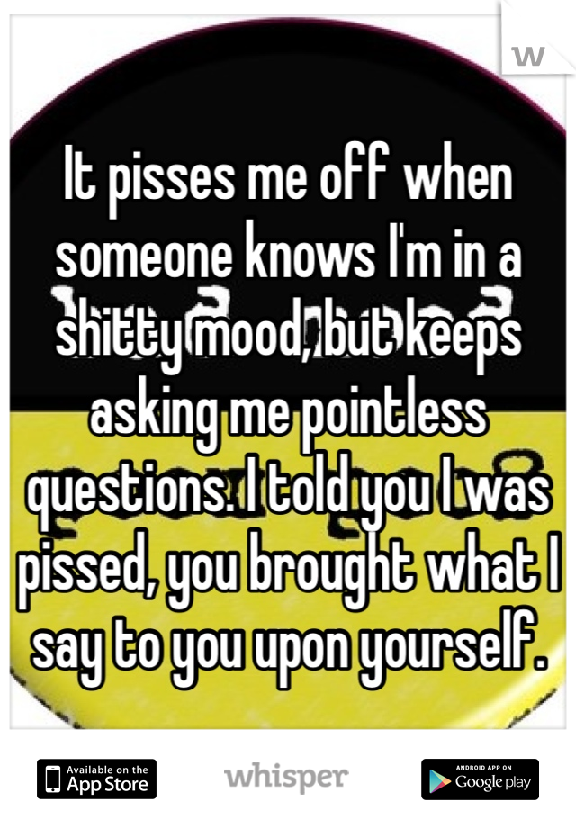 It pisses me off when someone knows I'm in a shitty mood, but keeps asking me pointless questions. I told you I was pissed, you brought what I say to you upon yourself.