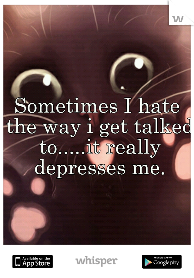 Sometimes I hate the way i get talked to.....it really depresses me.