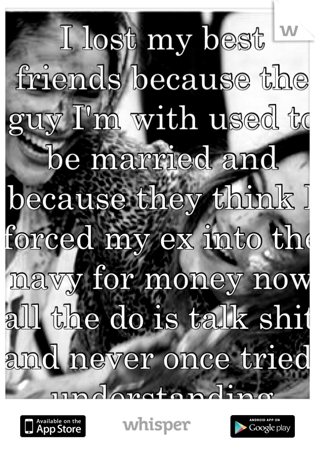 I lost my best friends because the guy I'm with used to be married and because they think I forced my ex into the navy for money now all the do is talk shit and never once tried understanding