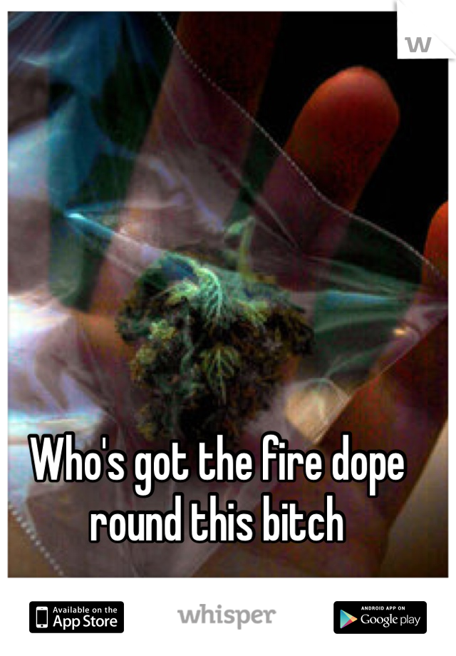 Who's got the fire dope round this bitch