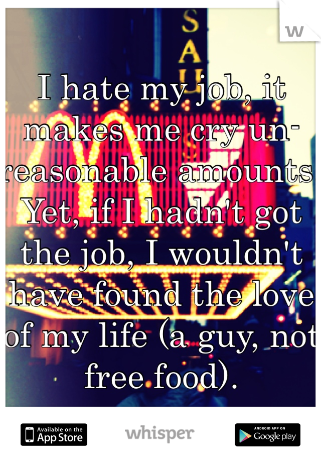 I hate my job, it makes me cry un-reasonable amounts. Yet, if I hadn't got the job, I wouldn't have found the love of my life (a guy, not free food). 