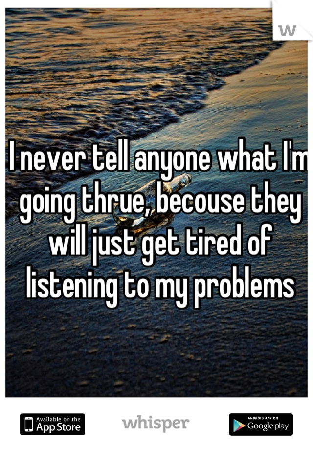 I never tell anyone what I'm going thrue, becouse they will just get tired of listening to my problems