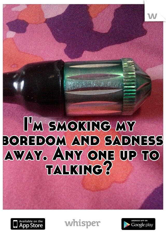 I'm smoking my boredom and sadness away. Any one up to talking? 