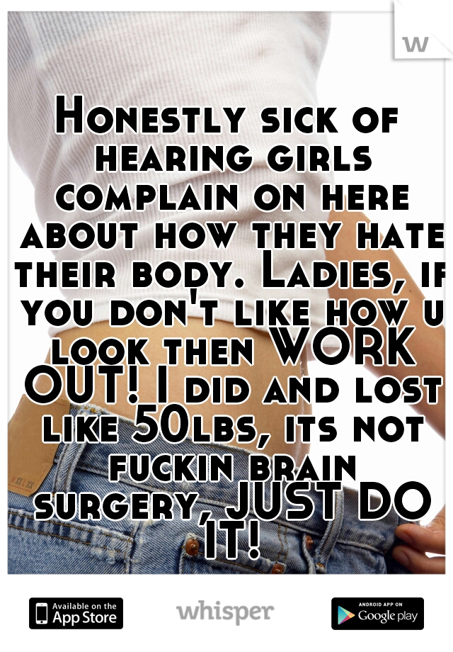 Honestly sick of hearing girls complain on here about how they hate their body. Ladies, if you don't like how u look then WORK OUT! I did and lost like 50lbs, its not fuckin brain surgery, JUST DO IT!