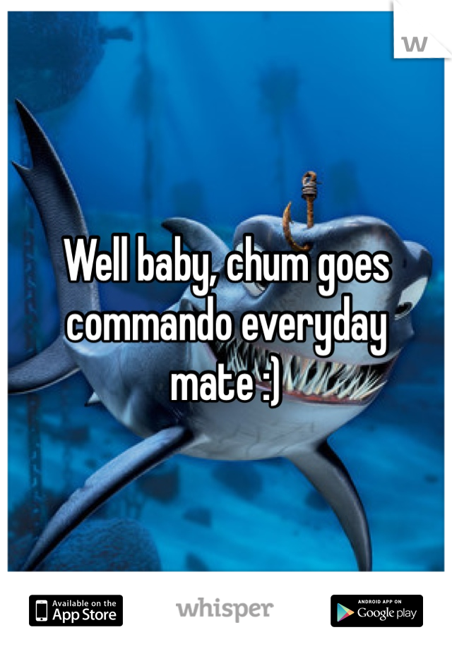 Well baby, chum goes commando everyday mate :)