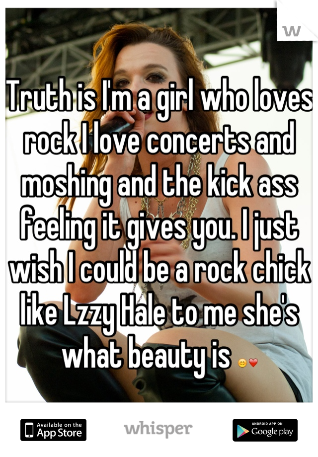 Truth is I'm a girl who loves rock I love concerts and moshing and the kick ass feeling it gives you. I just wish I could be a rock chick like Lzzy Hale to me she's what beauty is 😊❤
