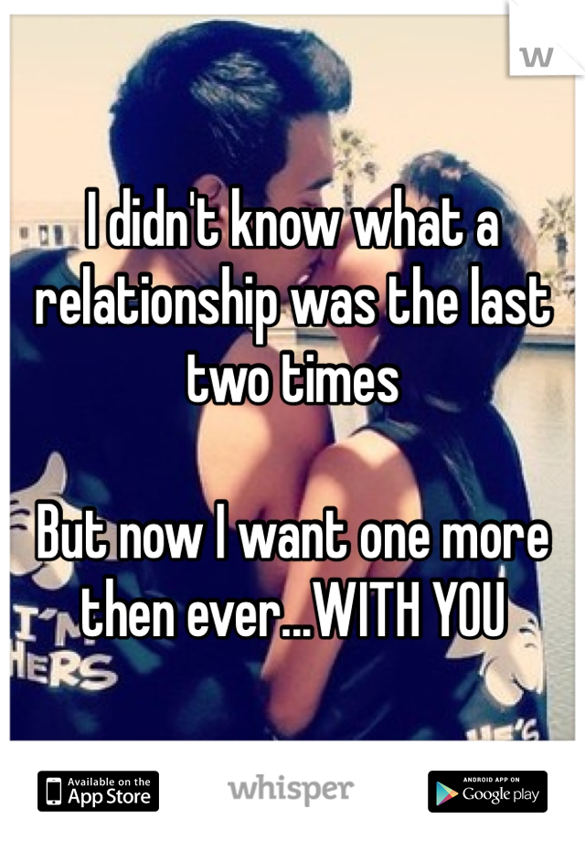 I didn't know what a relationship was the last two times

But now I want one more then ever...WITH YOU