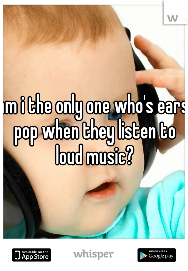 am i the only one who's ears pop when they listen to loud music?
