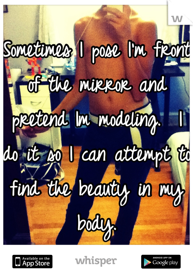 Sometimes I pose I'm front of the mirror and pretend Im modeling.  I do it so I can attempt to find the beauty in my body.