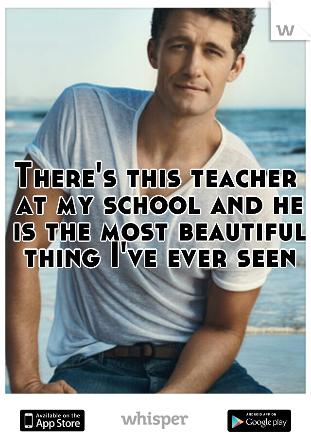 There's this teacher at my school and he is the most beautiful thing I've ever seen