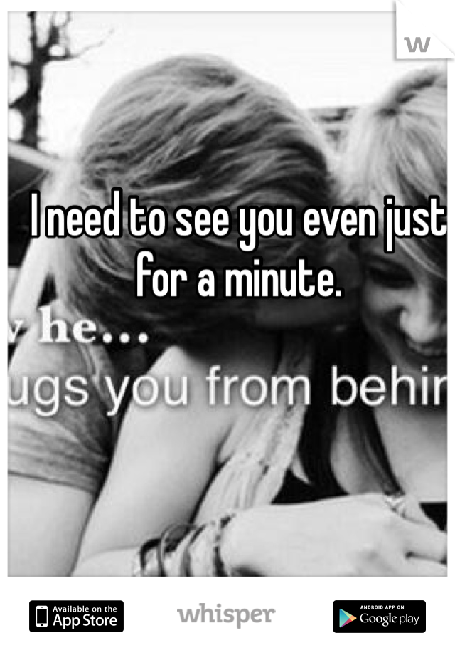 I need to see you even just for a minute. 