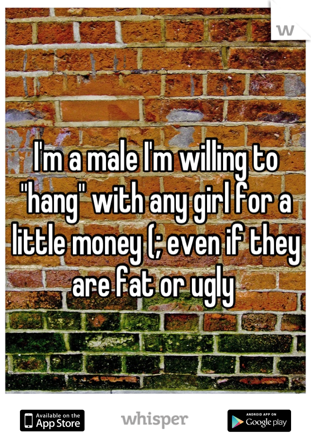 I'm a male I'm willing to "hang" with any girl for a little money (; even if they are fat or ugly 