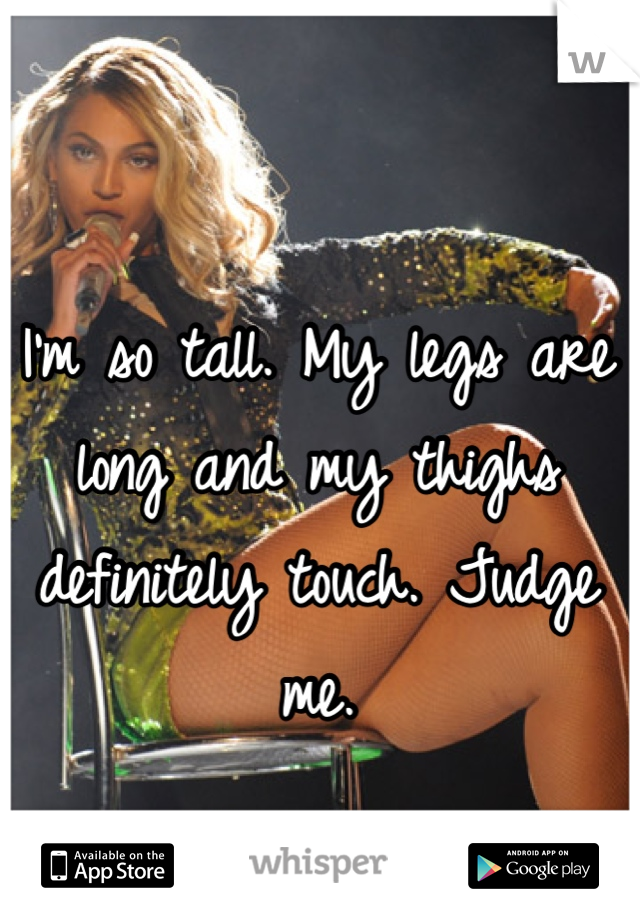 I'm so tall. My legs are long and my thighs definitely touch. Judge me. 