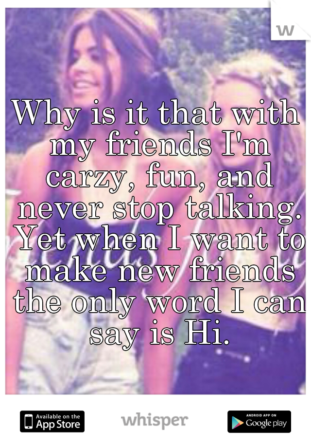 Why is it that with my friends I'm carzy, fun, and never stop talking. Yet when I want to make new friends the only word I can say is Hi.