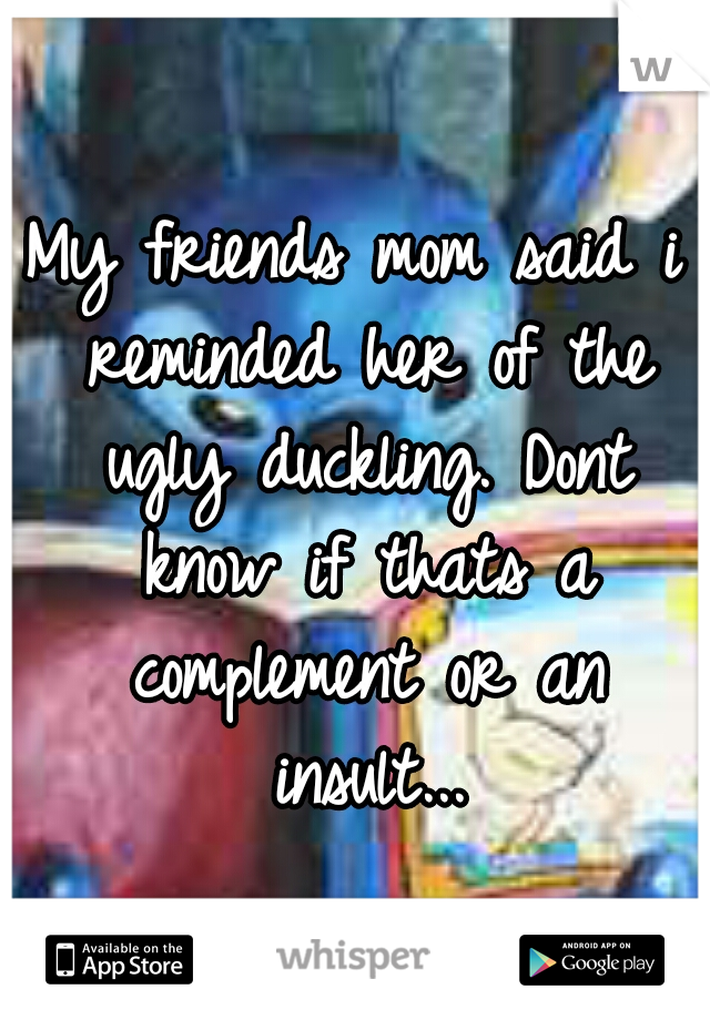 My friends mom said i reminded her of the ugly duckling. Dont know if thats a complement or an insult...