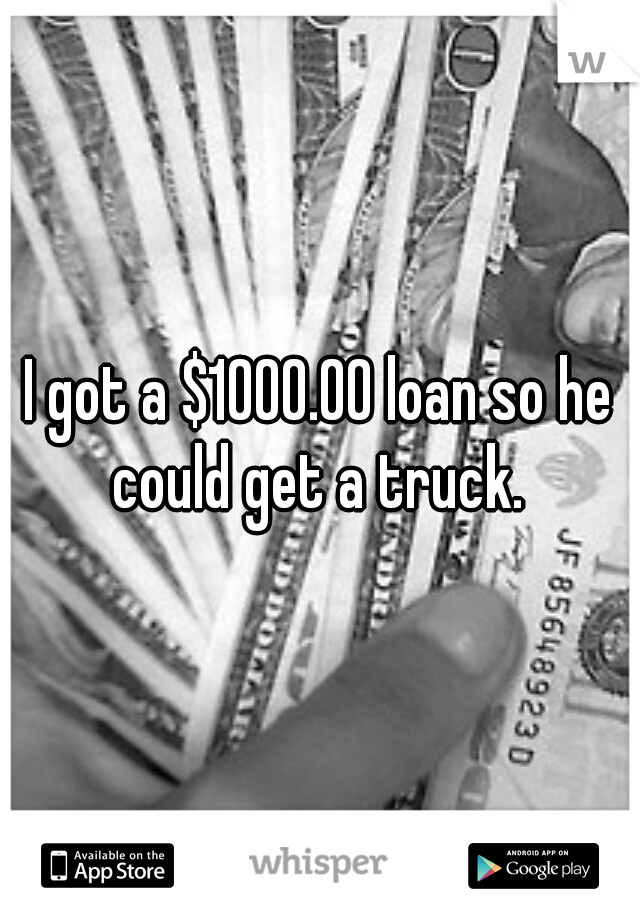 I got a $1000.00 loan so he could get a truck. 