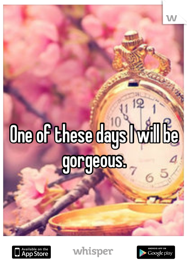 One of these days I will be gorgeous. 