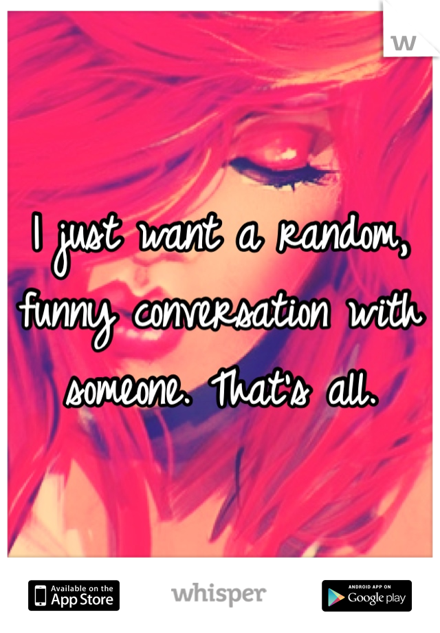 I just want a random, funny conversation with someone. That's all.