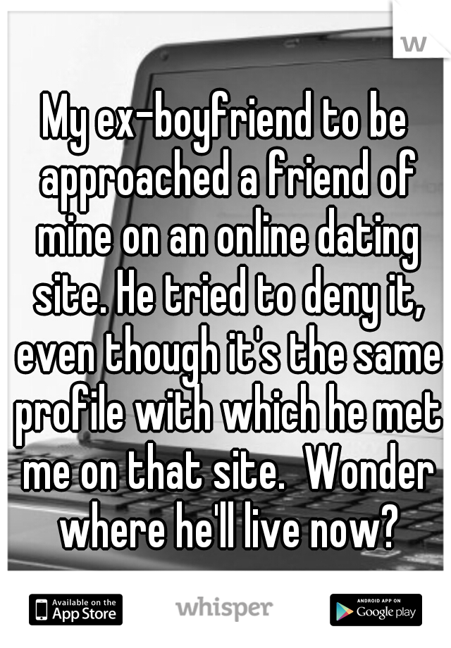 My ex-boyfriend to be approached a friend of mine on an online dating site. He tried to deny it, even though it's the same profile with which he met me on that site.  Wonder where he'll live now?