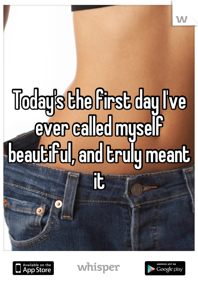 Today's the first day I've ever called myself beautiful, and truly meant it