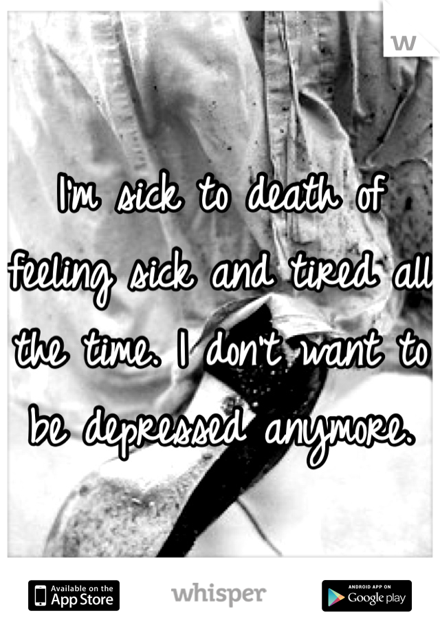 I'm sick to death of feeling sick and tired all the time. I don't want to be depressed anymore. 
