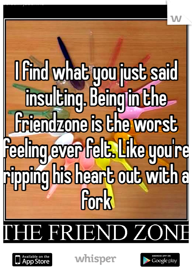 I find what you just said insulting. Being in the friendzone is the worst feeling ever felt. Like you're ripping his heart out with a fork
