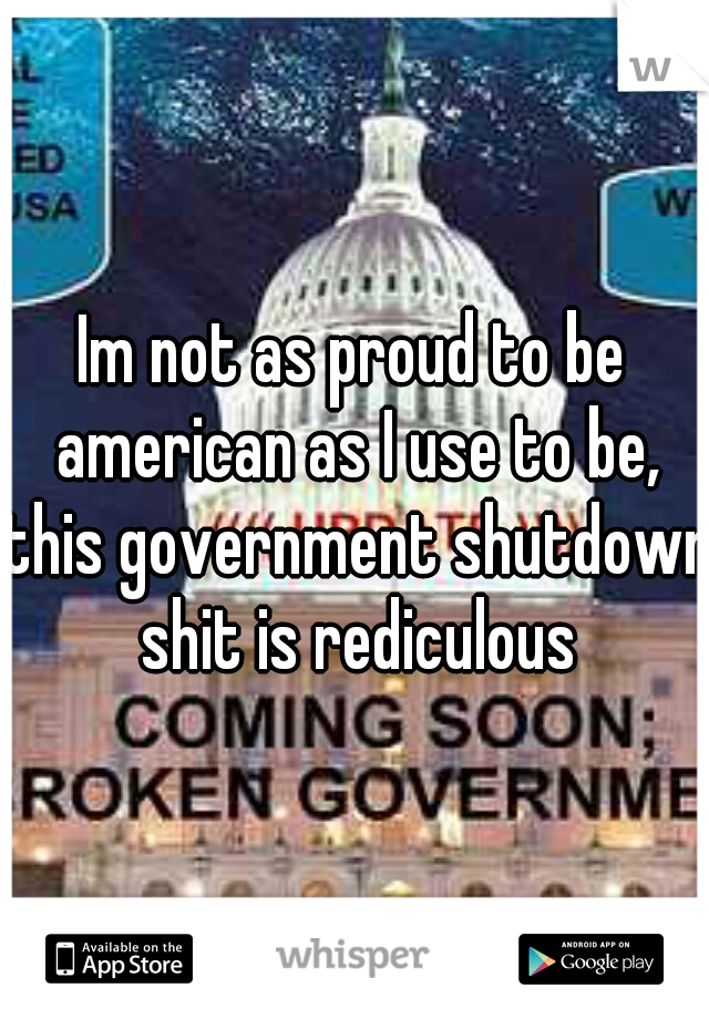 Im not as proud to be american as I use to be, this government shutdown shit is rediculous