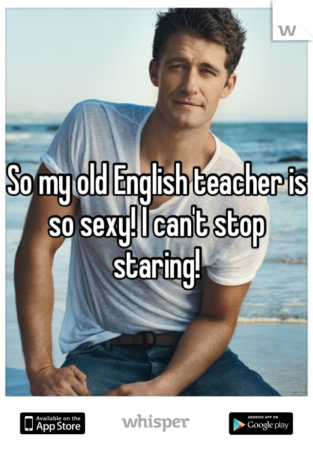 So my old English teacher is so sexy! I can't stop staring! 