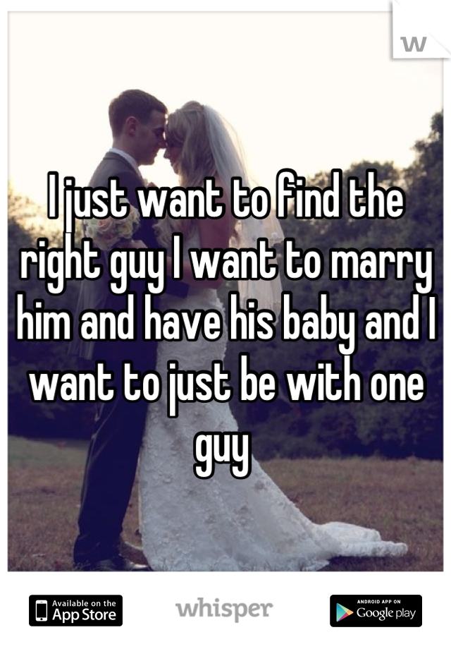I just want to find the right guy I want to marry him and have his baby and I want to just be with one guy 