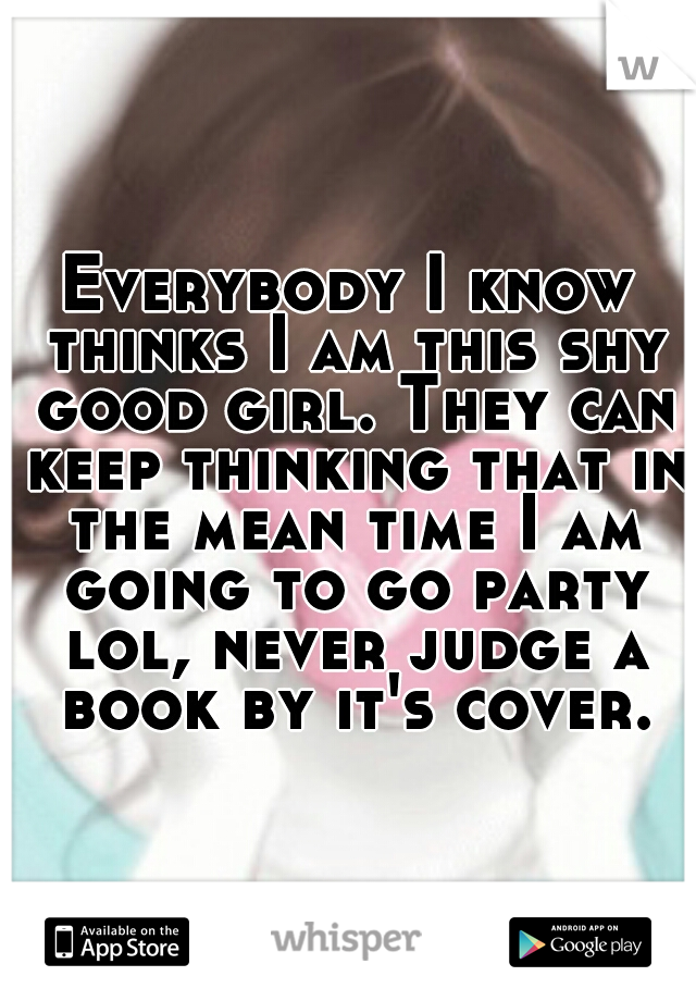 Everybody I know thinks I am this shy good girl. They can keep thinking that in the mean time I am going to go party lol, never judge a book by it's cover.