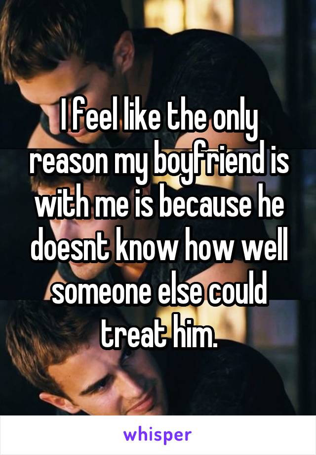 I feel like the only reason my boyfriend is with me is because he doesnt know how well someone else could treat him.