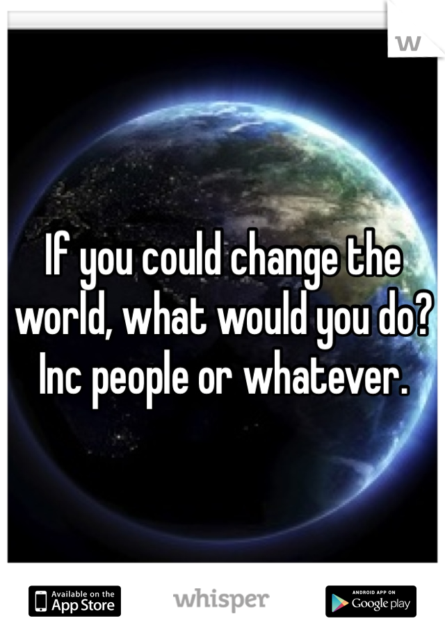 If you could change the world, what would you do? Inc people or whatever. 