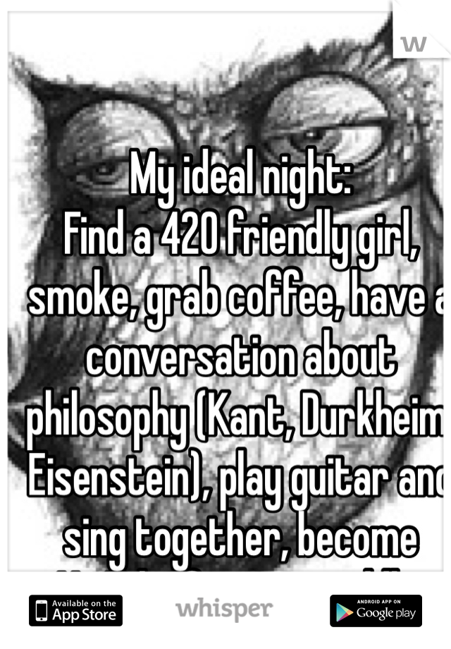 My ideal night: 
Find a 420 friendly girl, smoke, grab coffee, have a conversation about philosophy (Kant, Durkheim, Eisenstein), play guitar and sing together, become YouTube famous, cuddle. 
