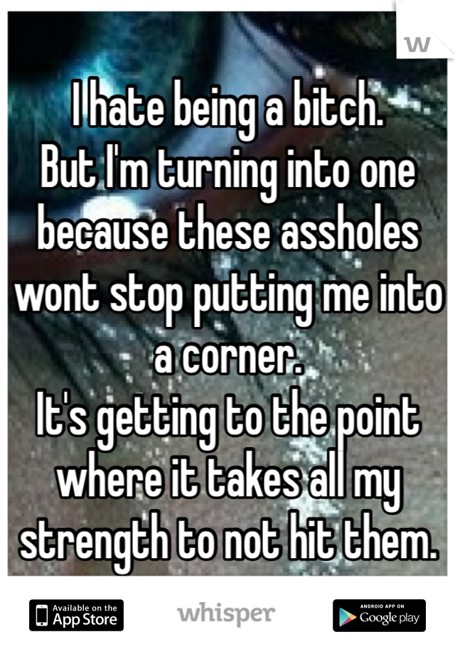 I hate being a bitch.
But I'm turning into one because these assholes wont stop putting me into a corner.
It's getting to the point where it takes all my strength to not hit them.