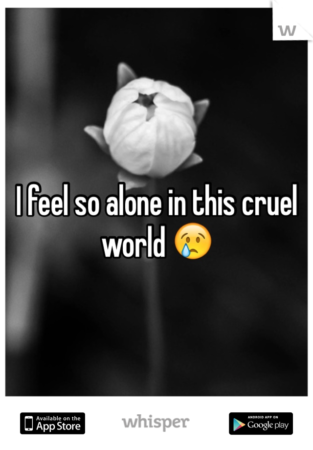 I feel so alone in this cruel world 😢