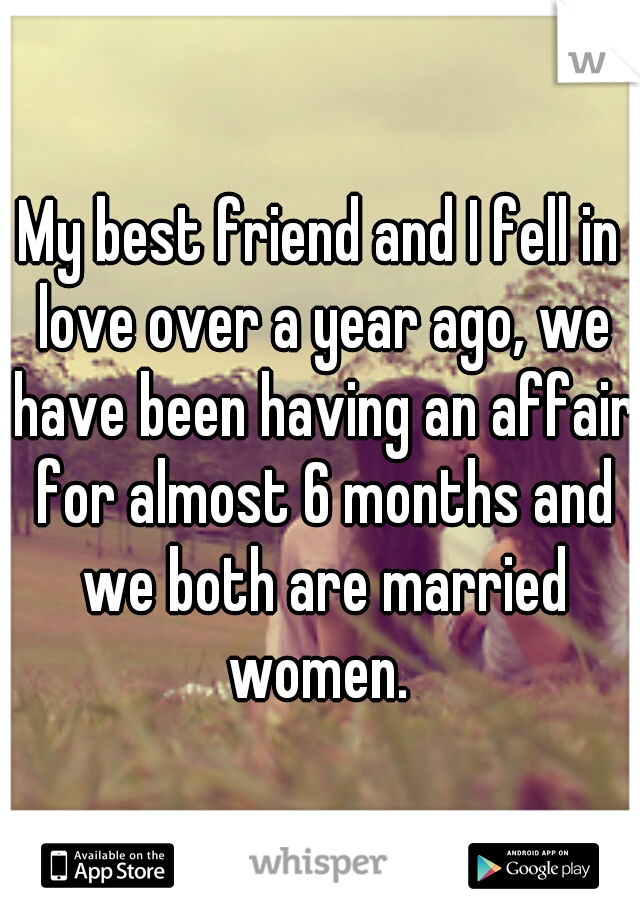 My best friend and I fell in love over a year ago, we have been having an affair for almost 6 months and we both are married women. 