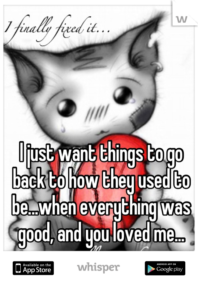 I just want things to go back to how they used to be...when everything was good, and you loved me...