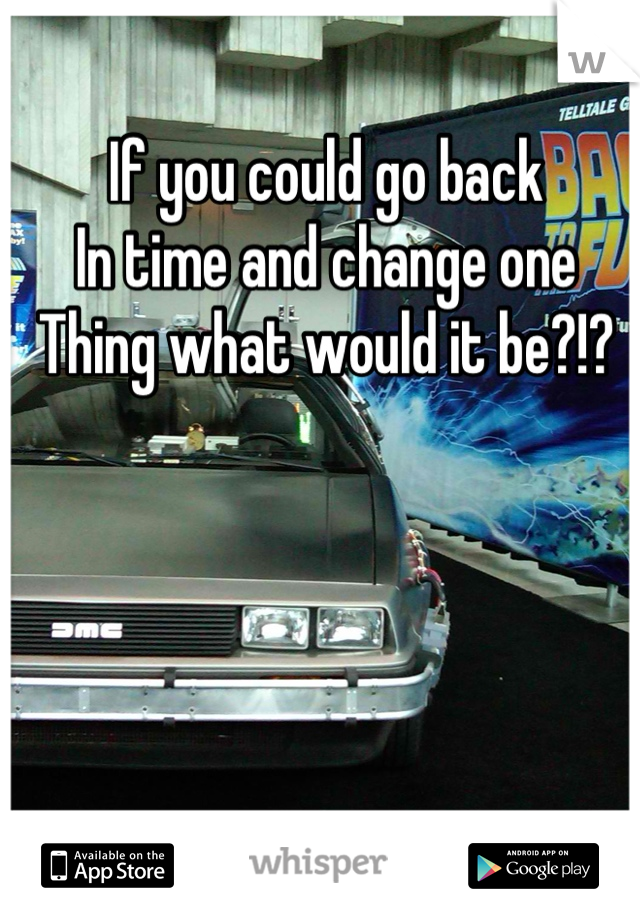 If you could go back
In time and change one
Thing what would it be?!?