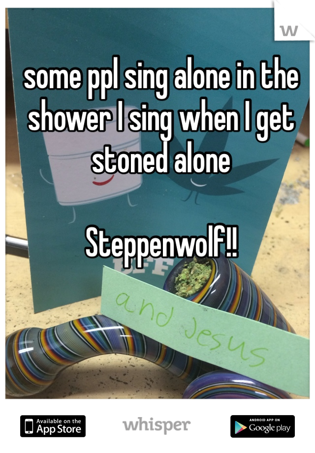 some ppl sing alone in the shower I sing when I get stoned alone 
 
Steppenwolf!!