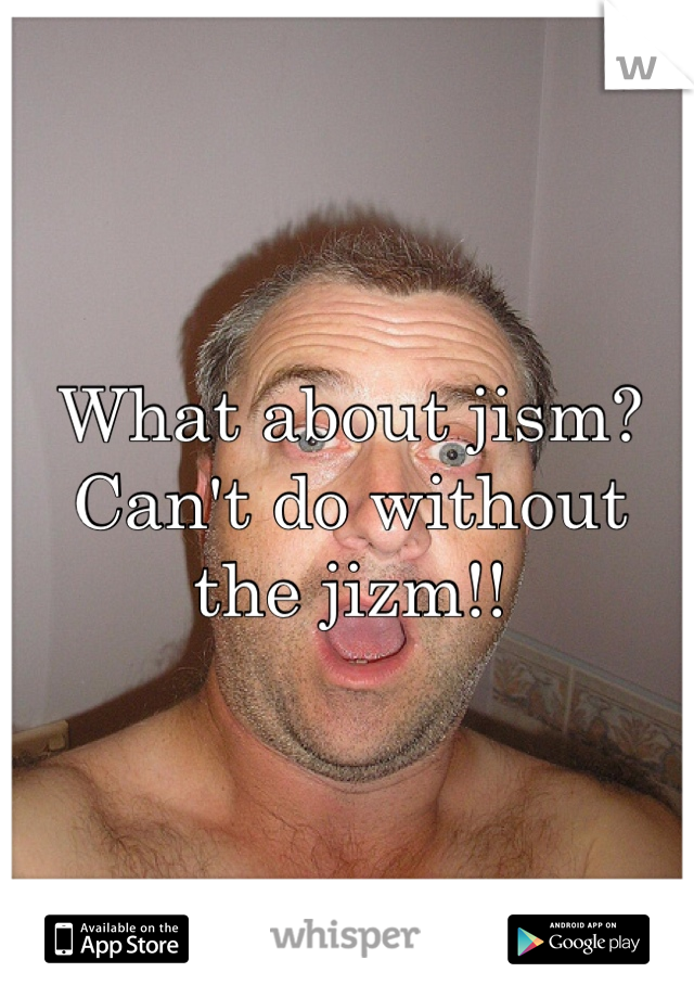 What about jism? Can't do without the jizm!!