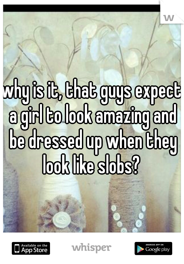why is it, that guys expect a girl to look amazing and be dressed up when they look like slobs? 
