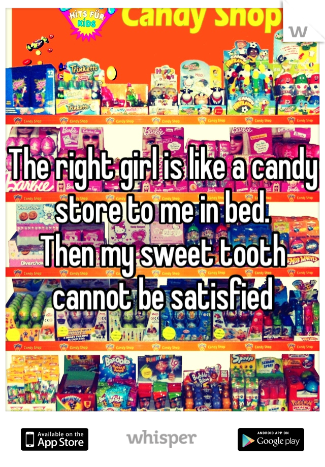 The right girl is like a candy store to me in bed. 
Then my sweet tooth cannot be satisfied