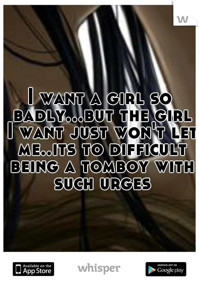 I want a girl so badly...but the girl I want just won't let me..its to difficult being a tomboy with such urges