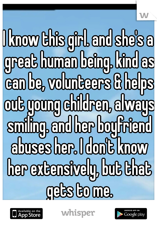 I know this girl. and she's a great human being. kind as can be, volunteers & helps out young children, always smiling. and her boyfriend abuses her. I don't know her extensively, but that gets to me.