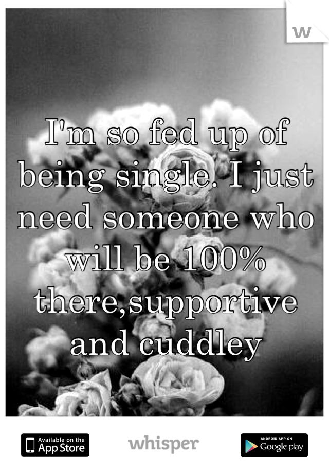 I'm so fed up of being single. I just need someone who will be 100% there,supportive and cuddley