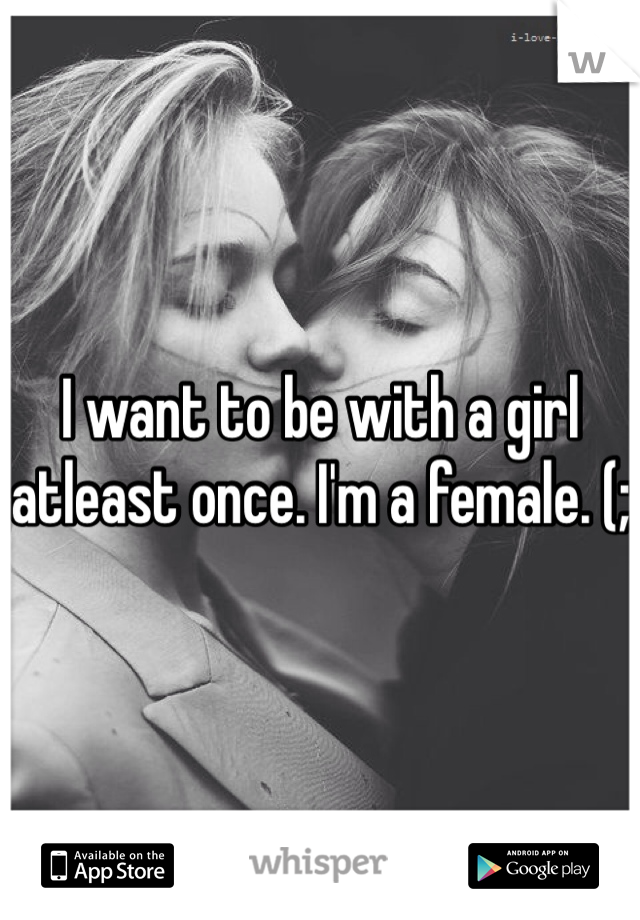 I want to be with a girl atleast once. I'm a female. (;