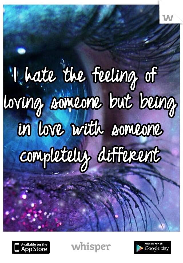 I hate the feeling of loving someone but being in love with someone completely different