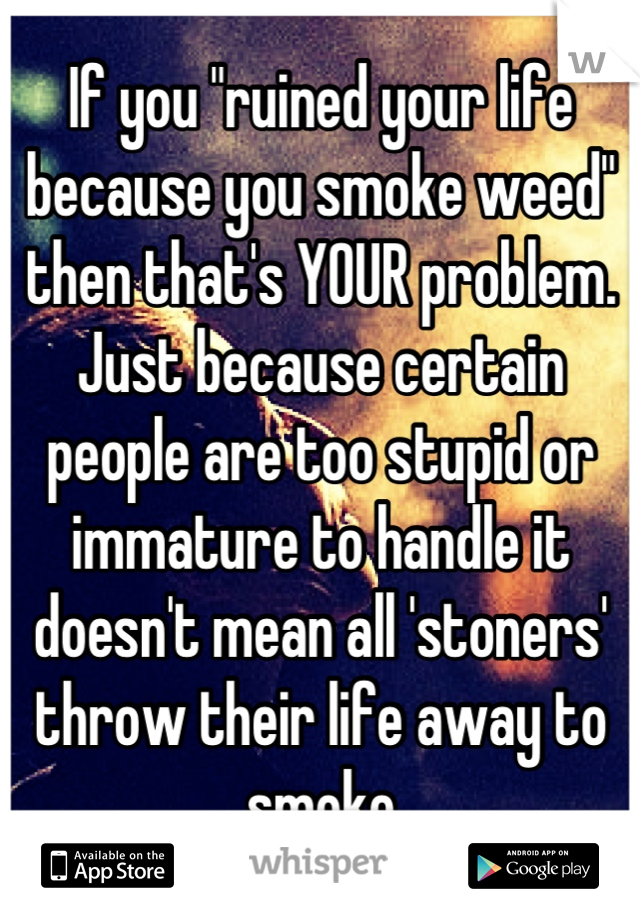 If you "ruined your life because you smoke weed" then that's YOUR problem. 
Just because certain people are too stupid or immature to handle it doesn't mean all 'stoners' throw their life away to smoke